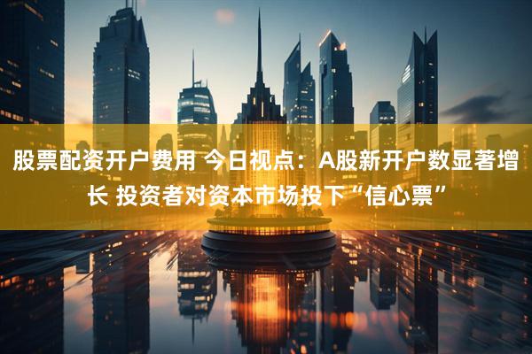 股票配资开户费用 今日视点：A股新开户数显著增长 投资者对资本市场投下“信心票”