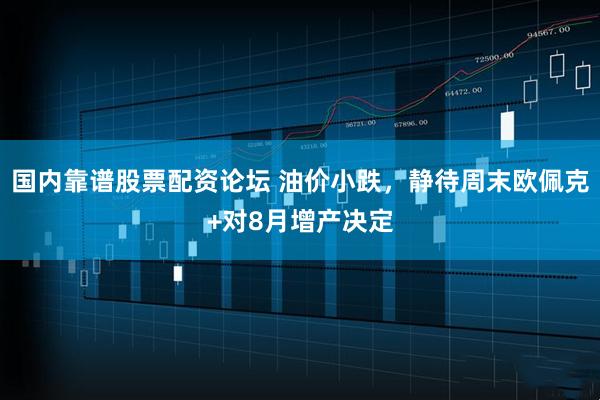 国内靠谱股票配资论坛 油价小跌，静待周末欧佩克+对8月增产决定