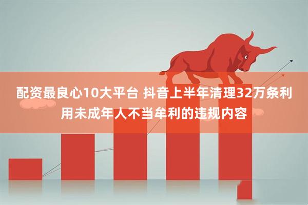 配资最良心10大平台 抖音上半年清理32万条利用未成年人不当牟利的违规内容