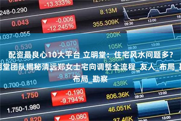 配资最良心10大平台 立明堂：住宅风水问题多？立明堂团队揭秘清远郑女士宅向调整全流程_友人_布局_勘察