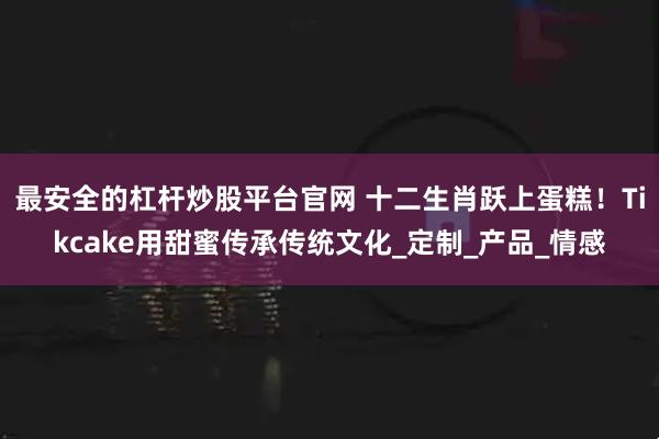 最安全的杠杆炒股平台官网 十二生肖跃上蛋糕！Tikcake用甜蜜传承传统文化_定制_产品_情感