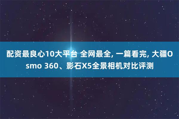 配资最良心10大平台 全网最全, 一篇看完, 大疆Osmo 360、影石X5全景相机对比评测