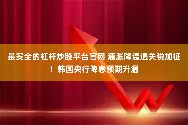 最安全的杠杆炒股平台官网 通胀降温遇关税加征！韩国央行降息预期升温