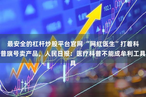 最安全的杠杆炒股平台官网 “网红医生”打着科普旗号卖产品，人民日报：医疗科普不能成牟利工具