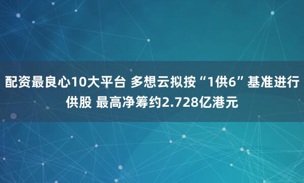 配资最良心10大平台 多想云拟按“1供6”基准进行供股 最高净筹约2.728亿港元