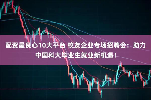 配资最良心10大平台 校友企业专场招聘会：助力中国科大毕业生就业新机遇！