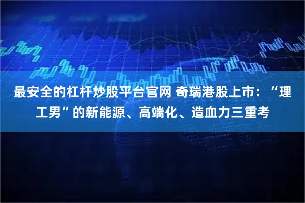 最安全的杠杆炒股平台官网 奇瑞港股上市：“理工男”的新能源、高端化、造血力三重考