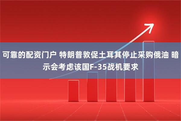 可靠的配资门户 特朗普敦促土耳其停止采购俄油 暗示会考虑该国F-35战机要求