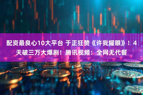 配资最良心10大平台 于正狂赞《许我耀眼》！4天破三万大爆剧！腾讯视频：全网无代餐
