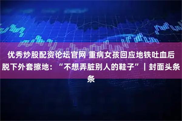 优秀炒股配资论坛官网 重病女孩回应地铁吐血后脱下外套擦地：“不想弄脏别人的鞋子”｜封面头条