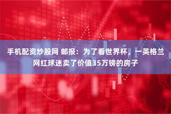 手机配资炒股网 邮报：为了看世界杯，一英格兰网红球迷卖了价值35万镑的房子