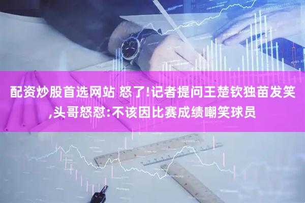 配资炒股首选网站 怒了!记者提问王楚钦独苗发笑,头哥怒怼:不该因比赛成绩嘲笑球员