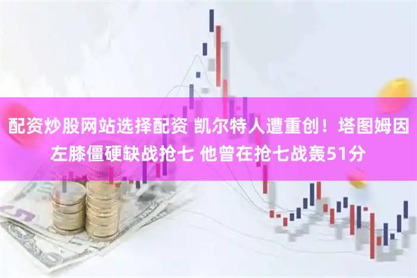 配资炒股网站选择配资 凯尔特人遭重创！塔图姆因左膝僵硬缺战抢七 他曾在抢七战轰51分