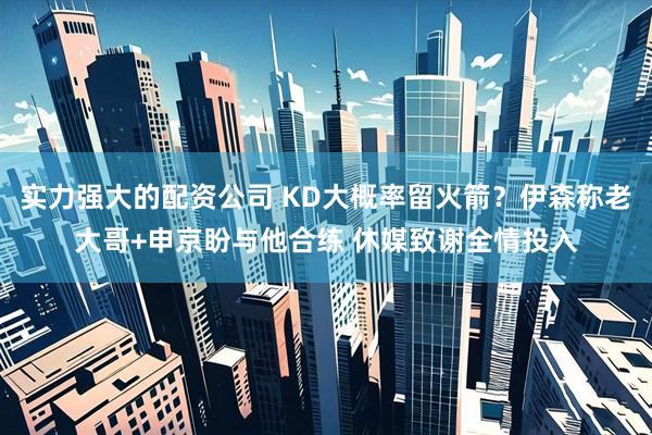 实力强大的配资公司 KD大概率留火箭？伊森称老大哥+申京盼与他合练 休媒致谢全情投入