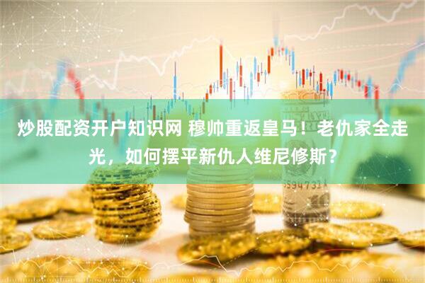 炒股配资开户知识网 穆帅重返皇马！老仇家全走光，如何摆平新仇人维尼修斯？